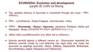 ĀYURVEDA: Evolution and development
(आयुर्वेद की उत्पत्ति एवं विकास)
● The upadeśa (theory) of āyurveda is comprised through two ways - दैवीय:
लौकिकश्च |
● दैवीयः - Lord Brahmā - Dakśa Prajāpati - Aśvinīkumāra - Īndra
● लौकिकः - Bharadvāja - Ātreya - Agniveśa, Jatukarṇa, Parāśara, Hārīta and
Kśārapāṇi - Bhela. (तेनायुरमितं लेभे भरद्वाजः सुखान्वितम् च। सू १/१६)
● अग्निवेश संहिता (कायचिकित्साधारित चरक संहिता इसी का प्रतिसंस्कार)
● Suśruta sa hitā depicts a different version as - Dhanvantari classified the
ṁ
Brahma sa hitā (made by Lord Brahmā) into eight folds and made the
ṁ
āyurveda as aṣṭā ga āyurveda. (Śalya, Śālākya, Kāyacikitsā, Bhūtavidyā,
ṁ
Kaumārabh tya, Agada, Rasāyana and Vājīkaraṇa).
r
̥
 