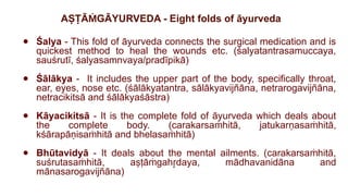 AṢṬĀ GĀYURVEDA - Eight folds of āyurveda
Ṁ
● Śalya - This fold of āyurveda connects the surgical medication and is
quickest method to heal the wounds etc. (śalyatantrasamuccaya,
sauśrutī, śalyasamnvaya/pradīpikā)
● Śālākya - It includes the upper part of the body, specifically throat,
ear, eyes, nose etc. (śālākyatantra, sālākyavijñāna, netrarogavijñāna,
netracikitsā and śālākyaśāstra)
● Kāyacikitsā - It is the complete fold of āyurveda which deals about
the complete body. (carakarsa hitā, jatukarṇasa hitā,
ṁ ṁ
kśārapāṇisa hitā and bhelasa hitā)
ṁ ṁ
● Bhūtavidyā - It deals about the mental ailments. (carakarsa hitā,
ṁ
suśrutasa hitā, aṣṭā gah daya, mādhavanidāna and
ṁ ṁ r
̥
mānasarogavijñāna)
 