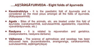 ….AṢṬĀ GĀYURVEDA - Eight folds of āyurveda
Ṁ
● Kaumārabh tya
r
̥ - It is the paediatric fold of āyurveda and is
considered as the most pious amongst all the folds of āyurveda.
(Kāśyapasa hitā)
ṁ
● Agada - Bites of the animals, etc. are treated under this fold of
āyurveda. (carakarsa hitā, suśrutasa hitā, agadatantra, viṣacikitsā,
ṁ ṁ
vyavahārāyurveda, etc.)
● Rasāyana - It is related to rejuvenation and geriatrics.
(rasāyanatantra, rasāyana darśana)
● Vājīkaraṇa - The science of aphrodisiac and sexology has been
discussed here. (kucamāratantra, ana gara ga, carakarsa hitā,
ṅ ṅ ṁ
suśrutasa hitā, aṣṭā gah daya)
ṁ ṁ r
̥
 