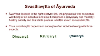 Svasthav tta of Āyurveda
r
̥
● Āyurveda believes in the right lifestyle; lies, the physical as well as spiritual
well being of an individual and also it comprises a (physically and mentally)
healthy society and this whole process is better known as svasthav tta.
r
̥
● Thus, svasthav tta depends on sadav tta of an individual along with three
r
̥ r
̥
aspects.
Dinacaryā tucaryā
R
̥
Rātricaryā
 