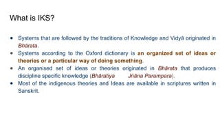 What is IKS?
● Systems that are followed by the traditions of Knowledge and Vidyā originated in
Bhārata.
● Systems according to the Oxford dictionary is an organized set of ideas or
theories or a particular way of doing something.
● An organised set of ideas or theories originated in Bhārata that produces
discipline specific knowledge (Bhāratiya J āna Parampara
ṅ ).
● Most of the indigenous theories and Ideas are available in scriptures written in
Sanskrit.
 