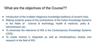 What are the objectives of the Course??
● Introduction of the multiple indigenous knowledge traditions of ancient India.
● Making students aware of the contributions of the Indian Knowledge Systems
in the fields of science & technology, health & medicine, polity &
administration etc.
● To showcase the relevance of IKS in the Contemporary Knowledge Systems
(CKS).
● To create interest in integrated as well as interdisciplinary studies and
research in the field of IKS.
 
