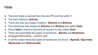 Veda
● The term Veda is derived from the root विद् and the suffix घ
● The term refers to Jñānaṁ.
● There are only two subject matters - Dharma and Brahma.
● The sentences that propound Dharma and Brahma are called Veda.
● Since Veda is found in the form of sound it is also called Śruti.
● There are essentially two types of sentences - Mantra and Brahma a
ṅ .
● मन्त्रब्राह्मणयोर्वेदनामधेयम् - आपस्तम्ब ऋषि
● In all the vedas these two types of sentences are found - gveda, Yajurveda,
R
̥
Sāmaveda and Atharvaveda.
 