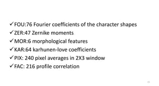 FOU:76 Fourier coefficients of the character shapes
ZER:47 Zernike moments
MOR:6 morphological features
KAR:64 karhunen-love coefficients
PIX: 240 pixel averages in 2X3 window
FAC: 216 profile correlation
15
 