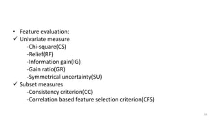 • Feature evaluation:
 Univariate measure
-Chi-square(CS)
-Relief(RF)
-Information gain(IG)
-Gain ratio(GR)
-Symmetrical uncertainty(SU)
 Subset measures
-Consistency criterion(CC)
-Correlation based feature selection criterion(CFS)
16
 