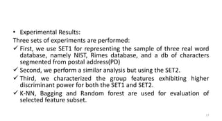 • Experimental Results:
Three sets of experiments are performed:
 First, we use SET1 for representing the sample of three real word
database, namely NIST, Rimes database, and a db of characters
segmented from postal address(PD)
 Second, we perform a similar analysis but using the SET2.
 Third, we characterized the group features exhibiting higher
discriminant power for both the SET1 and SET2.
 K-NN, Bagging and Random forest are used for evaluation of
selected feature subset.
17
 