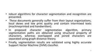 • robust algorithms for character segmentation and recognition are
presented.
• These documents generally suffer from their layout organizations,
local skews and low print quality and contain intermixed texts
(machineprinted and handwritten).
• In proposed character segmentation algorithm, primary
segmentation paths are obtained using structural property of
characters, whereas overlapped and joined characters are
separated using graph distance theory.
• Finally, segmentation results are validated using highly accurate
Support Vector Machine (SVM) classifier.
22
 