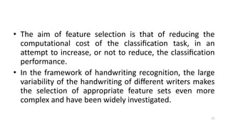 • The aim of feature selection is that of reducing the
computational cost of the classiﬁcation task, in an
attempt to increase, or not to reduce, the classiﬁcation
performance.
• In the framework of handwriting recognition, the large
variability of the handwriting of diﬀerent writers makes
the selection of appropriate feature sets even more
complex and have been widely investigated.
11
 