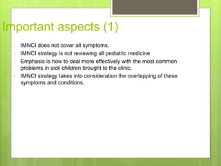 Important aspects (1)
• IMNCI does not cover all symptoms.
• IMNCI strategy is not reviewing all pediatric medicine
• Emphasis is how to deal more effectively with the most common
problems in sick children brought to the clinic.
• IMNCI strategy takes into consideration the overlapping of these
symptoms and conditions.
 
