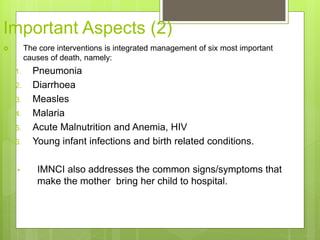 Important Aspects (2)
 The core interventions is integrated management of six most important
causes of death, namely:
1. Pneumonia
2. Diarrhoea
3. Measles
4. Malaria
5. Acute Malnutrition and Anemia, HIV
6. Young infant infections and birth related conditions.
• IMNCI also addresses the common signs/symptoms that
make the mother bring her child to hospital.
 