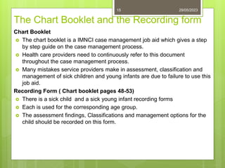 The Chart Booklet and the Recording form
Chart Booklet
 The chart booklet is a IMNCI case management job aid which gives a step
by step guide on the case management process.
 Health care providers need to continuously refer to this document
throughout the case management process.
 Many mistakes service providers make in assessment, classification and
management of sick children and young infants are due to failure to use this
job aid.
Recording Form ( Chart booklet pages 48-53)
 There is a sick child and a sick young infant recording forms
 Each is used for the corresponding age group.
 The assessment findings, Classifications and management options for the
child should be recorded on this form.
29/05/2023
15
 