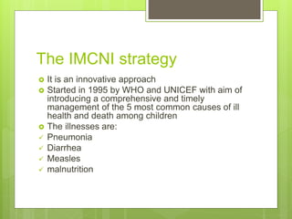 The IMCNI strategy
 It is an innovative approach
 Started in 1995 by WHO and UNICEF with aim of
introducing a comprehensive and timely
management of the 5 most common causes of ill
health and death among children
 The illnesses are:
 Pneumonia
 Diarrhea
 Measles
 malnutrition
 