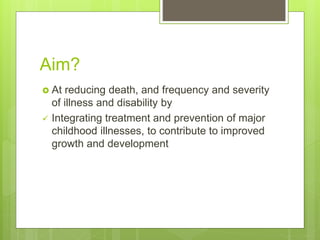 Aim?
 At reducing death, and frequency and severity
of illness and disability by
 Integrating treatment and prevention of major
childhood illnesses, to contribute to improved
growth and development
 