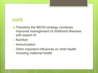 cont
 Therefore the IMCNI strategy combines
improved management of childhood illnesses
with aspect of:
 Nutrition
 Immunization
 Other important influences on child health
including maternal health
 