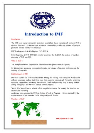 Introduction to IMF
Introduction :
The IMF is an intergovernmental institution established by an international treaty in 1945 to
create a framework for international economic cooperation focusing on balance of payment
problems and the stability of currencies.
IMF headquarters is in Washington D.C , U.S.A
In the beginning ( 1945-2003 ) 29 member countries but In 2007, the number of member
countries of IMF was 188.
What is IMF :
The intergovernmental organization that oversees the global financial system.
for international economic cooperation focusing on balance of payment problems and the
stability of currencies.
Establishment of IMF
IMF was founded on 27th december,1945. During the closing years of World War Second,
different countries realized that there must be a common International Forum for achieving
economy cooperation, promoting International Trade and providing help to needy nations
during emergency. So IMF was formed for this purpose.
World War Second has its adverse effect on global economy. To remedy the situation, an
international monetary
conference was convened in 1944, at Bretton Woods in America. It was attended by the
represenatives of 44 countries. India also participated therein.
Members of IMF
188 Members of IMF
 