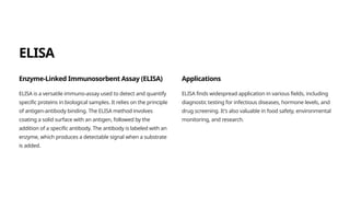 ELISA
Enzyme-Linked Immunosorbent Assay (ELISA)
ELISA is a versatile immuno-assay used to detect and quantify
specific proteins in biological samples. It relies on the principle
of antigen-antibody binding. The ELISA method involves
coating a solid surface with an antigen, followed by the
addition of a specific antibody. The antibody is labeled with an
enzyme, which produces a detectable signal when a substrate
is added.
Applications
ELISA finds widespread application in various fields, including
diagnostic testing for infectious diseases, hormone levels, and
drug screening. It's also valuable in food safety, environmental
monitoring, and research.
 