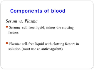 Components of blood
Serum vs. Plasma
Serum: cell-free liquid, minus the clotting
factors
Plasma: cell-free liquid with clotting factors in
solution (must use an anticoagulant)
 