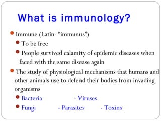 What is immunology?
Immune (Latin- “immunus”)
To be free
People survived calamity of epidemic diseases when
faced with the same disease again
The study of physiological mechanisms that humans and
other animals use to defend their bodies from invading
organisms
Bacteria - Viruses
Fungi - Parasites - Toxins
 
