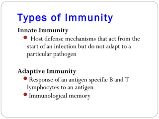Types of Immunity
Innate Immunity
 Host defense mechanisms that act from the
start of an infection but do not adapt to a
particular pathogen
Adaptive Immunity
Response of an antigen specific B and T
lymphocytes to an antigen
Immunological memory
 
