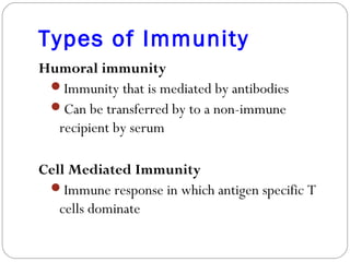 Types of Immunity
Humoral immunity
Immunity that is mediated by antibodies
Can be transferred by to a non-immune
recipient by serum
Cell Mediated Immunity
Immune response in which antigen specific T
cells dominate
 