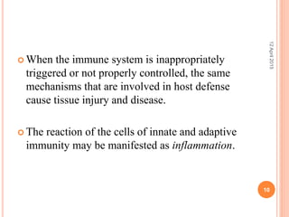  When the immune system is inappropriately
triggered or not properly controlled, the same
mechanisms that are involved in host defense
cause tissue injury and disease.
 The reaction of the cells of innate and adaptive
immunity may be manifested as inflammation.
12April2015
10
 