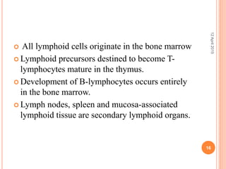  All lymphoid cells originate in the bone marrow
 Lymphoid precursors destined to become T-
lymphocytes mature in the thymus.
 Development of B-lymphocytes occurs entirely
in the bone marrow.
 Lymph nodes, spleen and mucosa-associated
lymphoid tissue are secondary lymphoid organs.
12April2015
16
 