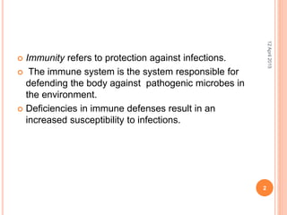  Immunity refers to protection against infections.
 The immune system is the system responsible for
defending the body against pathogenic microbes in
the environment.
 Deficiencies in immune defenses result in an
increased susceptibility to infections.
12April2015
2
 