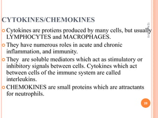CYTOKINES/CHEMOKINES
 Cytokines are protiens produced by many cells, but usually
LYMPHOCYTES and MACROPHAGES.
 They have numerous roles in acute and chronic
inflammation, and immunity.
 They are soluble mediators which act as stimulatory or
inhibitory signals between cells. Cytokines which act
between cells of the immune system are called
interleukins.
 CHEMOKINES are small proteins which are attractants
for neutrophils.
12April2015
28
 