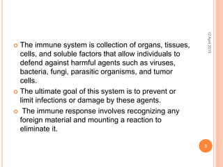  The immune system is collection of organs, tissues,
cells, and soluble factors that allow individuals to
defend against harmful agents such as viruses,
bacteria, fungi, parasitic organisms, and tumor
cells.
 The ultimate goal of this system is to prevent or
limit infections or damage by these agents.
 The immune response involves recognizing any
foreign material and mounting a reaction to
eliminate it.
12April2015
3
 