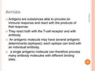 ANTIGEN
 Antigens are substances able to provoke an
immune response and react with the products of
that response.
 They react both with the T-cell receptor and with
antibody.
 An antigenic molecule may have several antigenic
determinants (epitopes); each epitope can bind with
an individual antibody.
 a single antigenic molecule can therefore provoke
many antibody molecules with different binding
sites.
12April2015
35
 