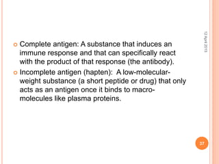  Complete antigen: A substance that induces an
immune response and that can specifically react
with the product of that response (the antibody).
 Incomplete antigen (hapten): A low-molecular-
weight substance (a short peptide or drug) that only
acts as an antigen once it binds to macro-
molecules like plasma proteins.
12April2015
37
 