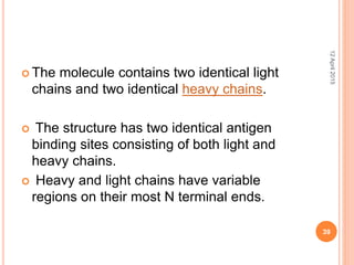  The molecule contains two identical light
chains and two identical heavy chains.
 The structure has two identical antigen
binding sites consisting of both light and
heavy chains.
 Heavy and light chains have variable
regions on their most N terminal ends.
12April2015
39
 