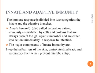 INNATE AND ADAPTIVE IMMUNITY
The immune response is divided into two categories: the
innate and the adaptive branches.
 Innate immunity (also called natural, or native,
immunity) is mediated by cells and proteins that are
always present to fight against microbes and are called
into action immediately in response to infection.
 The major components of innate immunity are:
1- epithelial barriers of the skin, gastrointestinal tract, and
respiratory tract, which prevent microbe entry;
12April2015
4
 