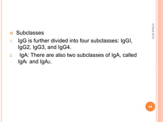  Subclasses
1. IgG is further divided into four subclasses: IgGI,
IgG2, IgG3, and IgG4.
2. IgA: There are also two subclasses of IgA, called
IgAl and IgA2.
12April2015
44
 