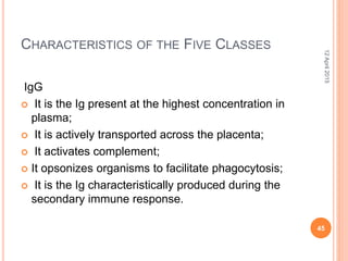 CHARACTERISTICS OF THE FIVE CLASSES
IgG
 It is the Ig present at the highest concentration in
plasma;
 It is actively transported across the placenta;
 It activates complement;
 It opsonizes organisms to facilitate phagocytosis;
 It is the Ig characteristically produced during the
secondary immune response.
12April2015
45
 