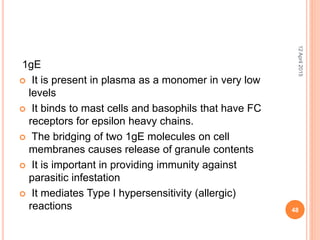 1gE
 It is present in plasma as a monomer in very low
levels
 It binds to mast cells and basophils that have FC
receptors for epsilon heavy chains.
 The bridging of two 1gE molecules on cell
membranes causes release of granule contents
 It is important in providing immunity against
parasitic infestation
 It mediates Type I hypersensitivity (allergic)
reactions
12April2015
48
 