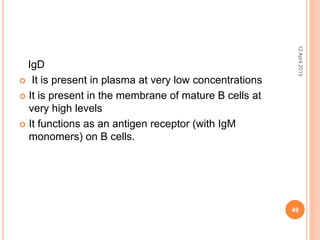IgD
 It is present in plasma at very low concentrations
 It is present in the membrane of mature B cells at
very high levels
 It functions as an antigen receptor (with IgM
monomers) on B cells.
12April2015
49
 