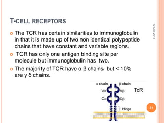 T-CELL RECEPTORS
 The TCR has certain similarities to immunoglobulin
in that it is made up of two non identical polypeptide
chains that have constant and variable regions.
 TCR has only one antigen binding site per
molecule but immunoglobulin has two.
 The majority of TCR have α β chains but < 10%
are γ δ chains.
12April2015
51
 