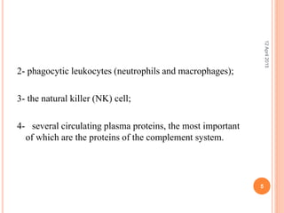2- phagocytic leukocytes (neutrophils and macrophages);
3- the natural killer (NK) cell;
4- several circulating plasma proteins, the most important
of which are the proteins of the complement system.
12April2015
5
 