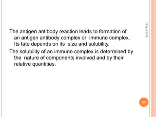 The antigen antibody reaction leads to formation of
an antigen antibody complex or immune complex.
Its fate depends on its size and solubility.
The solubility of an immune complex is determined by
the nature of components involved and by their
relative quantities.
12April2015
53
 