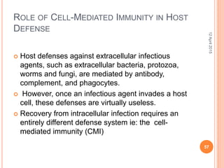 ROLE OF CELL-MEDIATED IMMUNITY IN HOST
DEFENSE
 Host defenses against extracellular infectious
agents, such as extracellular bacteria, protozoa,
worms and fungi, are mediated by antibody,
complement, and phagocytes.
 However, once an infectious agent invades a host
cell, these defenses are virtually useless.
 Recovery from intracellular infection requires an
entirely different defense system ie: the cell-
mediated immunity (CMI)
12April2015
57
 