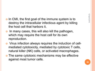  In CMI, the first goal of the immune system is to
destroy the intracellular infectious agent by killing
the host cell that harbors it.
 In many cases, this will also kill the pathogen,
which may require the host cell for its own
reproduction.
 Virus infection always requires the induction of cell-
mediated cytotoxicity, mediated by cytotoxic T cells,
natural killer (NK) cells, or activated macrophages.
 The same cytotoxic mechanisms may be effective
against most tumor cells.
12April2015
58
 