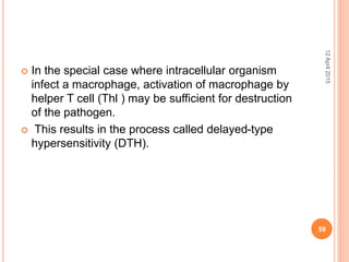  In the special case where intracellular organism
infect a macrophage, activation of macrophage by
helper T cell (Thl ) may be sufficient for destruction
of the pathogen.
 This results in the process called delayed-type
hypersensitivity (DTH).
12April2015
59
 