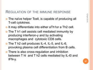 REGULATION OF THE IMMUNE RESPONSE
 The naïve helper Tcell, is capable of producing all
T-cell cytokines.
 It may differentiate into either aTh1or a Th2 cell.
 The T h1 cell assists cell mediated immunity by
producing interferon-y and by activating
macrophages and cytotoxic CD8 cells.
 The T h2 cell produces IL-4, IL-5, and IL-6,
provoking plasma cell differentiation from B cells.
 There is also cross-regulation and inhibition
between T hl and T h2 cells mediated by IL-l0 and
IFN-y.
12April2015
67
 