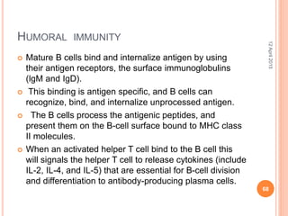 HUMORAL IMMUNITY
 Mature B cells bind and internalize antigen by using
their antigen receptors, the surface immunoglobulins
(lgM and IgD).
 This binding is antigen specific, and B cells can
recognize, bind, and internalize unprocessed antigen.
 The B cells process the antigenic peptides, and
present them on the B-cell surface bound to MHC class
II molecules.
 When an activated helper T cell bind to the B cell this
will signals the helper T cell to release cytokines (include
IL-2, IL-4, and IL-5) that are essential for B-cell division
and differentiation to antibody-producing plasma cells.
12April2015
68
 