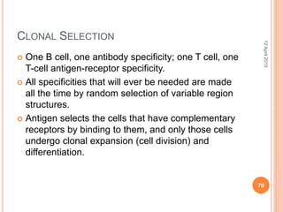 CLONAL SELECTION
 One B cell, one antibody specificity; one T cell, one
T-cell antigen-receptor specificity.
 All specificities that will ever be needed are made
all the time by random selection of variable region
structures.
 Antigen selects the cells that have complementary
receptors by binding to them, and only those cells
undergo clonal expansion (cell division) and
differentiation.
12April2015
70
 