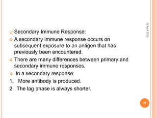 Secondary Immune Response:
 A secondary immune response occurs on
subsequent exposure to an antigen that has
previously been encountered.
 There are many differences between primary and
secondary immune responses.
 In a secondary response:
1. More antibody is produced.
2. The lag phase is always shorter.
12April2015
71
 