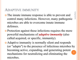 ADAPTIVE IMMUNITY
 The innate immune response is able to prevent and
control many infections. However, many pathogenic
microbes are able to overcome innate immune
defenses.
 Protection against these infections requires the more
powerful mechanisms of adaptive immunity (also
called acquired, or specific, immunity).
 Adaptive immunity is normally silent and responds
(or "adapts") to the presence of infectious microbes by
becoming active, expanding, and generating potent
mechanisms for neutralizing and eliminating the
microbes.
12April2015
7
 