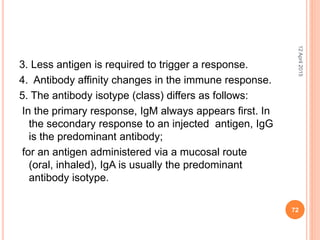3. Less antigen is required to trigger a response.
4. Antibody affinity changes in the immune response.
5. The antibody isotype (class) differs as follows:
In the primary response, IgM always appears first. In
the secondary response to an injected antigen, IgG
is the predominant antibody;
for an antigen administered via a mucosal route
(oral, inhaled), IgA is usually the predominant
antibody isotype.
12April2015
72
 