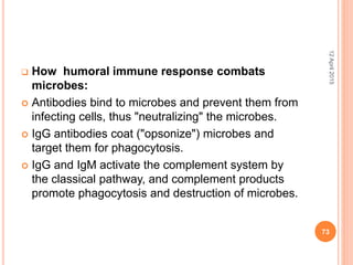  How humoral immune response combats
microbes:
 Antibodies bind to microbes and prevent them from
infecting cells, thus "neutralizing" the microbes.
 IgG antibodies coat ("opsonize") microbes and
target them for phagocytosis.
 IgG and IgM activate the complement system by
the classical pathway, and complement products
promote phagocytosis and destruction of microbes.
12April2015
73
 